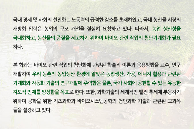 국내 경제 및 사회의 선진화는 노동력의 급격한 감소를 초래하였고, 국내 농산물 시장의 개방화 압력은 농업의 구조 개선을 절실히 요청하고 있다. 따라서, 농업 생산성을 극대화하고, 농산물의 품질을 제고하기 위하여 바이오 관련 작업의 첨단기계화가 필요하다. 본 학과는 바이오 관련 작업의 첨단화에 관련된 학술적 이론과 응용방법을 교수, 연구 개발하여 우리 농촌의 농업생산 환경에 알맞은 농업생산, 가공, 에너지 활용과 관련된 기계화와 자동화 기술의 연구개발에 주력함은 물론, 국가 사회에 공헌할 수 있는 유능한 지도적 인재를 양성함을 목표로 한다. 또한, 과학기술의 세계적인 발전 추세에 부응하기 위하여 공학을 위한 기초과학과 바이오시스템공학의 첨단과학 기술과 관련된 교과목들을 설강하고 있다.