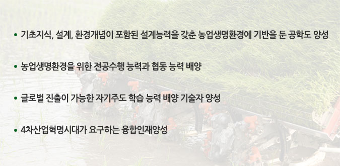 기초지식, 설계, 환경개념이 포함된 설계능력을 갖춘 농업생명환경에 기반을 둔 공학도 양성

농업생명환경을 위한 전공수행 능력과 협동 능력 배양

글로벌 진출이 가능한 자기주도 학습 능력 배양 기술자 양성

4차산업혁명시대가 요구하는 융합인재양성